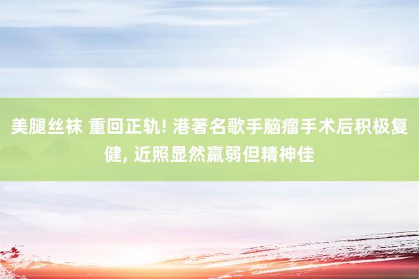 美腿丝袜 重回正轨! 港著名歌手脑瘤手术后积极复健, 近照显然羸弱但精神佳