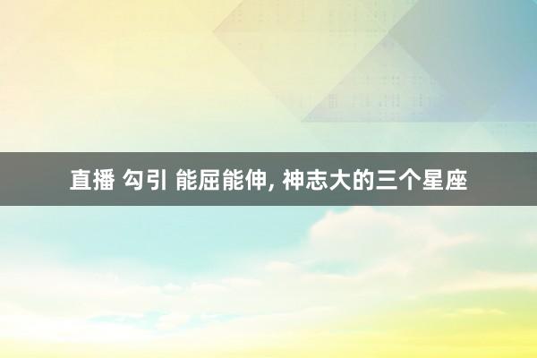 直播 勾引 能屈能伸, 神志大的三个星座