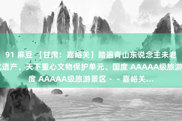 91 麻豆 【甘肃：嘉峪关】踏遍青山东说念主未老之（？） 世界文化遗产、天下重心文物保护单元、国度 AAAAA级旅游景区－－嘉峪关...