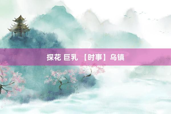 探花 巨乳 【时事】乌镇