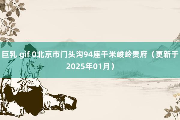 巨乳 gif 0北京市门头沟94座千米峻岭贵府（更新于2025年01月）