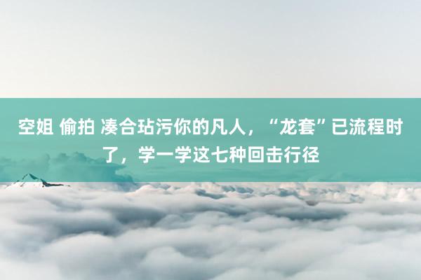空姐 偷拍 凑合玷污你的凡人，“龙套”已流程时了，学一学这七种回击行径
