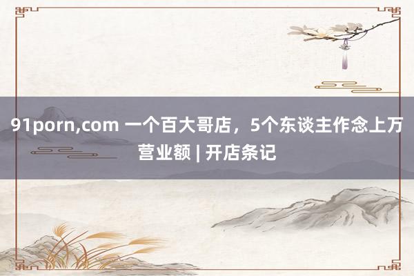 91porn,com 一个百大哥店，5个东谈主作念上万营业额 | 开店条记