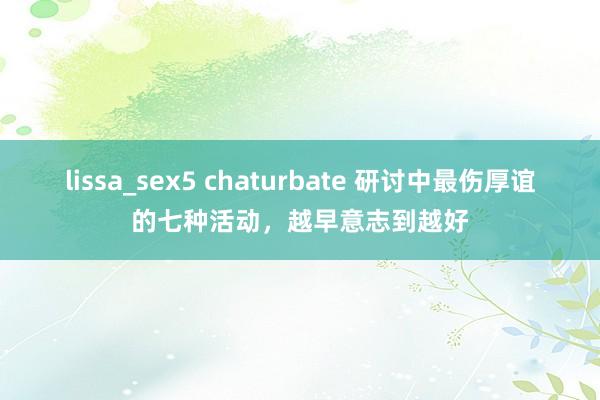 lissa_sex5 chaturbate 研讨中最伤厚谊的七种活动，越早意志到越好