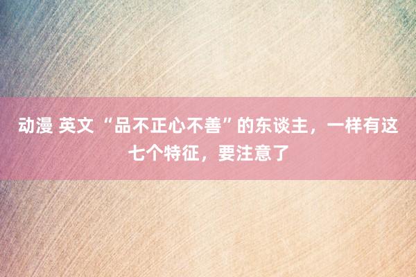 动漫 英文 “品不正心不善”的东谈主，一样有这七个特征，要注意了