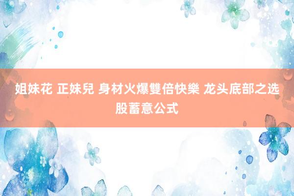 姐妹花 正妹兒 身材火爆雙倍快樂 龙头底部之选股蓄意公式