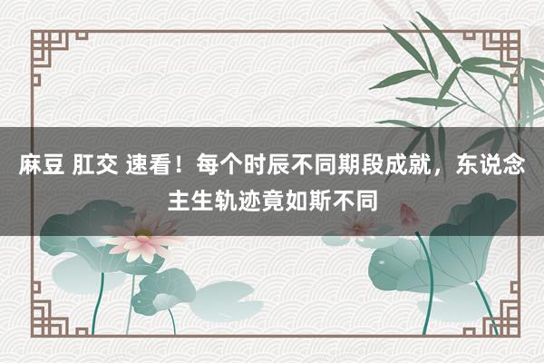 麻豆 肛交 速看！每个时辰不同期段成就，东说念主生轨迹竟如斯不同